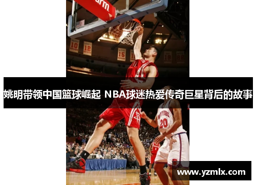 姚明带领中国篮球崛起 NBA球迷热爱传奇巨星背后的故事